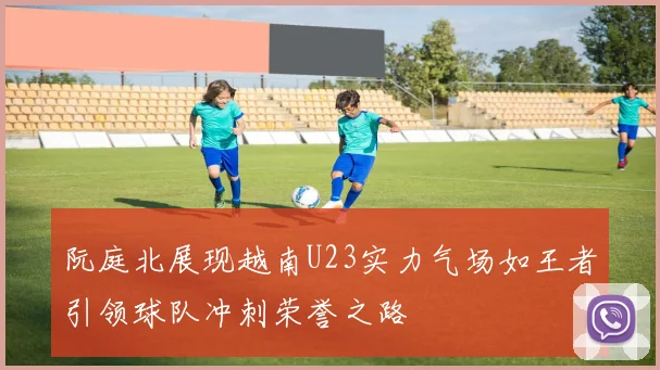 阮庭北展现越南U23实力气场如王者引领球队冲刺荣誉之路