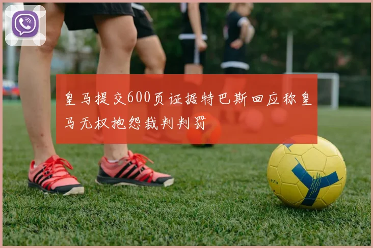 皇马提交600页证据特巴斯回应称皇马无权抱怨裁判判罚