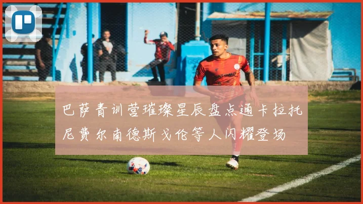 巴萨青训营璀璨星辰盘点通卡拉托尼费尔南德斯戈伦等人闪耀登场