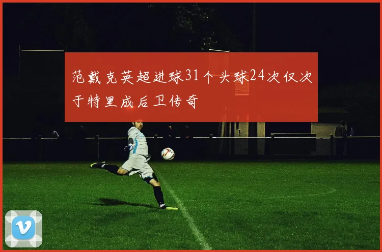 范戴克英超进球31个头球24次仅次于特里成后卫传奇