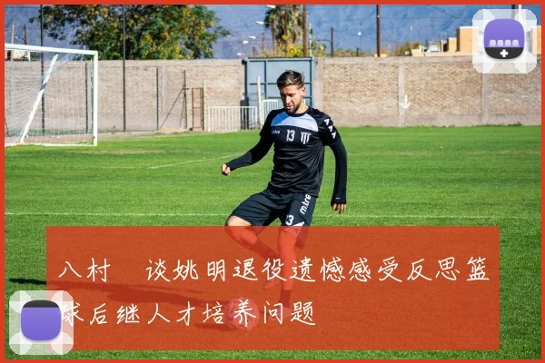 八村塁谈姚明退役遗憾感受反思篮球后继人才培养问题