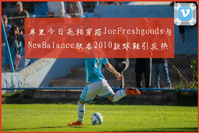 库里今日亮相穿搭JoeFreshgoods与NewBalance联名2010款球鞋引发热议