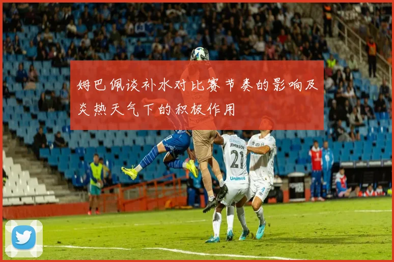 姆巴佩谈补水对比赛节奏的影响及炎热天气下的积极作用