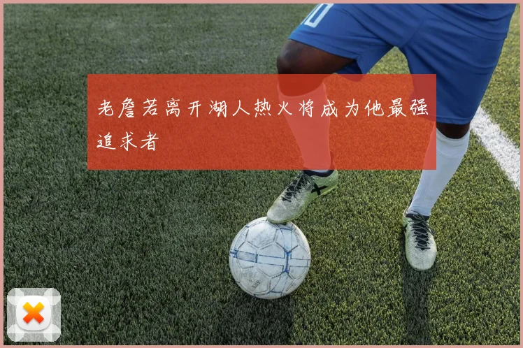 老詹若离开湖人热火将成为他最强追求者