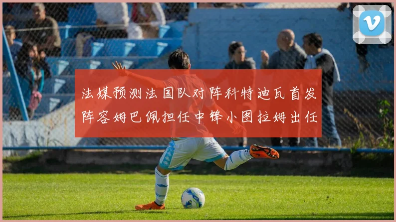 法媒预测法国队对阵科特迪瓦首发阵容姆巴佩担任中锋小图拉姆出任左边锋