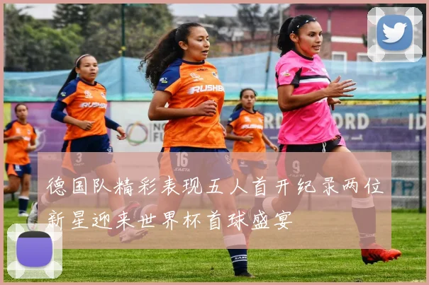 德国队精彩表现五人首开纪录两位新星迎来世界杯首球盛宴