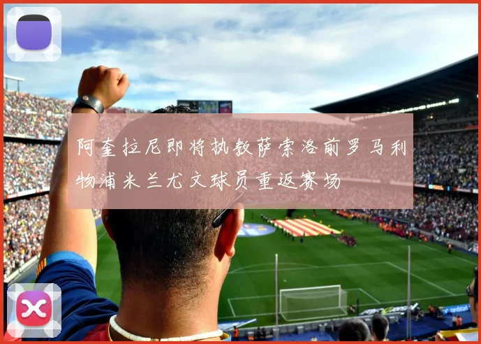 阿奎拉尼即将执教萨索洛前罗马利物浦米兰尤文球员重返赛场