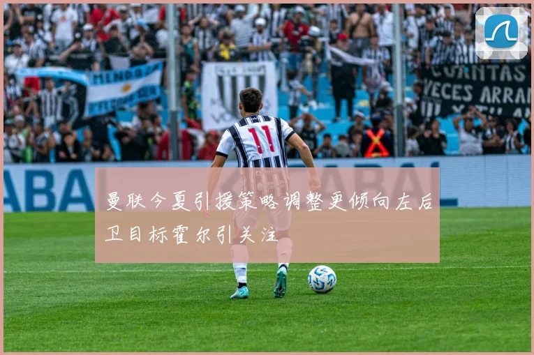 曼联今夏引援策略调整更倾向左后卫目标霍尔引关注