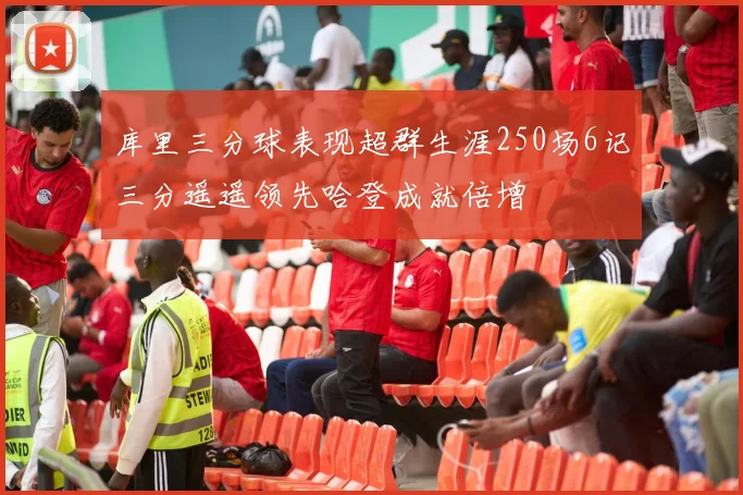 库里三分球表现超群生涯250场6记三分遥遥领先哈登成就倍增