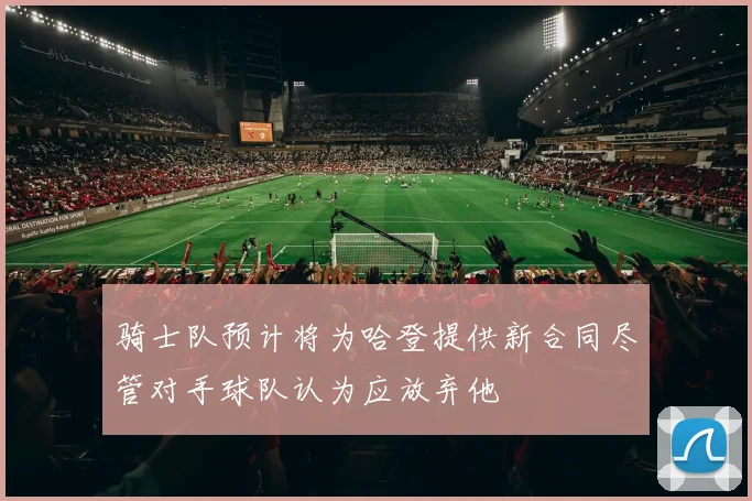 骑士队预计将为哈登提供新合同尽管对手球队认为应放弃他