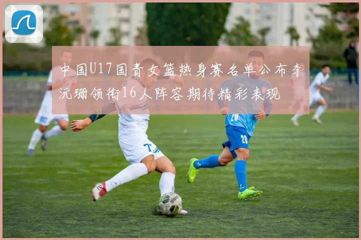 中国U17国青女篮热身赛名单公布李沅珊领衔16人阵容期待精彩表现
