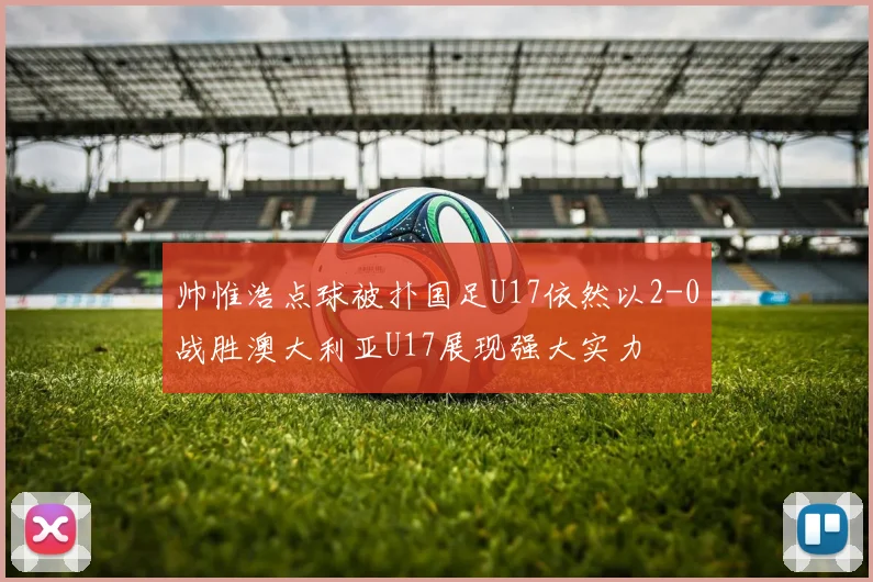 帅惟浩点球被扑国足U17依然以2-0战胜澳大利亚U17展现强大实力