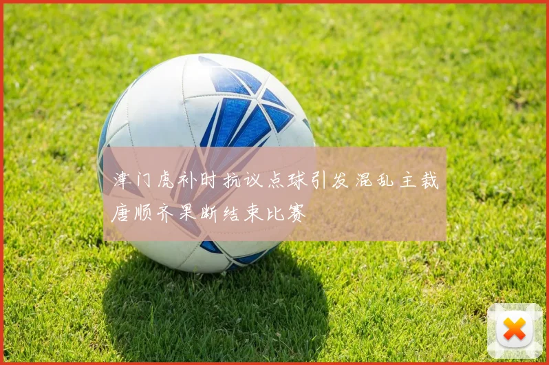 津门虎补时抗议点球引发混乱主裁唐顺齐果断结束比赛