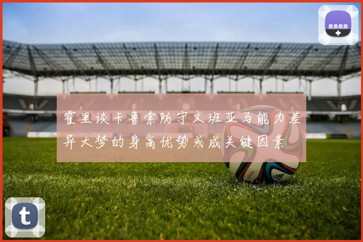 霍里谈卡鲁索防守文班亚马能力差异大梦的身高优势或成关键因素