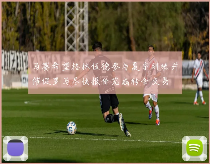 马赛希望格林伍德参与夏季训练并催促罗马尽快报价完成转会交易