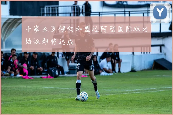 卡塞米罗倾向加盟迈阿密国际双方协议即将达成