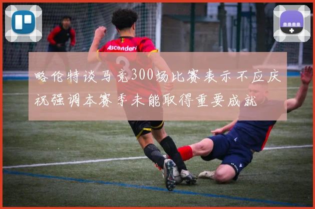 略伦特谈马竞300场比赛表示不应庆祝强调本赛季未能取得重要成就